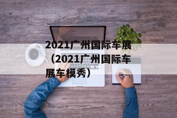 2021广州国际车展（2021广州国际车展车模秀）