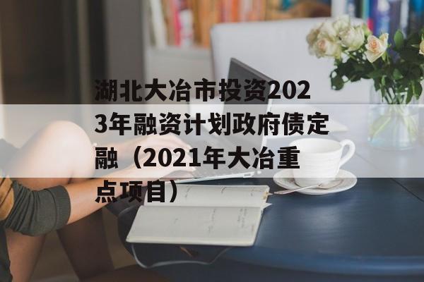 湖北大冶市投资2023年融资计划政府债定融（2021年大冶重点项目）
