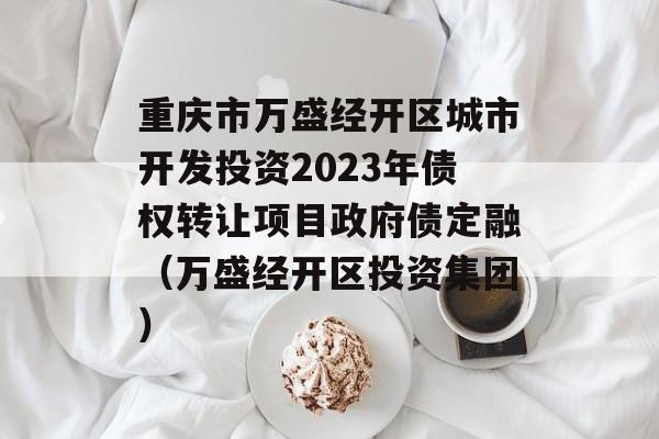 重庆市万盛经开区城市开发投资2023年债权转让项目政府债定融（万盛经开区投资集团）