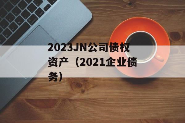 2023JN公司债权资产（2021企业债务）