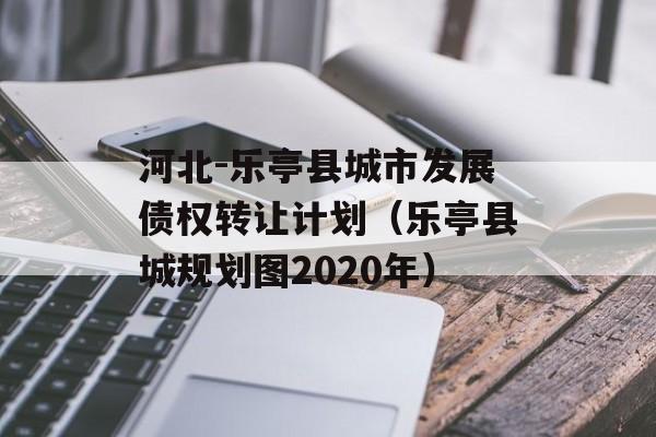 河北-乐亭县城市发展债权转让计划（乐亭县城规划图2020年）