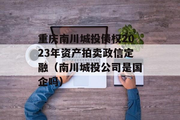 重庆南川城投债权2023年资产拍卖政信定融（南川城投公司是国企吗）